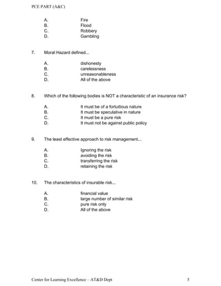 PCE PART (A&C)
Center for Learning Excellence – AT&D Dept 5
A. Fire
B. Flood
C. Robbery
D. Gambling
7. Moral Hazard defined...
A. dishonesty
B. carelessness
C. unreasonableness
D. All of the above
8. Which of the following bodies is NOT a characteristic of an insurance risk?
A. It must be of a fortuitious nature
B. It must be speculative in nature
C. It must be a pure risk
D. It must not be against public policy
9. The least effective approach to risk management...
A. Ignoring the risk
B. avoiding the risk
C. transferring the risk
D. retaining the risk
10. The characteristics of insurable risk...
A. financial value
B. large number of similar risk
C. pure risk only
D. All of the above
 
