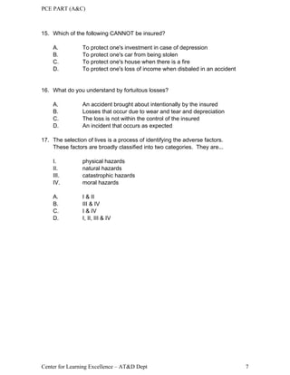 PCE PART (A&C)
Center for Learning Excellence – AT&D Dept 7
15. Which of the following CANNOT be insured?
A. To protect one's investment in case of depression
B. To protect one's car from being stolen
C. To protect one's house when there is a fire
D. To protect one's loss of income when disbaled in an accident
16. What do you understand by fortuitous losses?
A. An accident brought about intentionally by the insured
B. Losses that occur due to wear and tear and depreciation
C. The loss is not within the control of the insured
D. An incident that occurs as expected
17. The selection of lives is a process of identifying the adverse factors.
These factors are broadly classified into two categories. They are...
I. physical hazards
II. natural hazards
III. catastrophic hazards
IV. moral hazards
A. I & II
B. III & IV
C. I & IV
D. I, II, III & IV
 