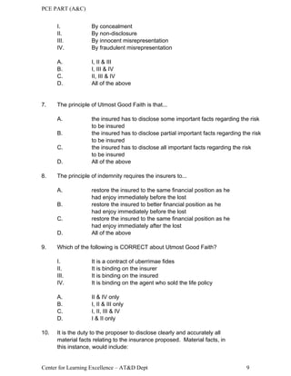 PCE PART (A&C)
Center for Learning Excellence – AT&D Dept 9
I. By concealment
II. By non-disclosure
III. By innocent misrepresentation
IV. By fraudulent misrepresentation
A. I, II & III
B. I, III & IV
C. II, III & IV
D. All of the above
7. The principle of Utmost Good Faith is that...
A. the insured has to disclose some important facts regarding the risk
to be insured
B. the insured has to disclose partial important facts regarding the risk
to be insured
C. the insured has to disclose all important facts regarding the risk
to be insured
D. All of the above
8. The principle of indemnity requires the insurers to...
A. restore the insured to the same financial position as he
had enjoy immediately before the lost
B. restore the insured to better financial position as he
had enjoy immediately before the lost
C. restore the insured to the same financial position as he
had enjoy immediately after the lost
D. All of the above
9. Which of the following is CORRECT about Utmost Good Faith?
I. It is a contract of uberrimae fides
II. It is binding on the insurer
III. It is binding on the insured
IV. It is binding on the agent who sold the life policy
A. II & IV only
B. I, II & III only
C. I, II, III & IV
D. I & II only
10. It is the duty to the proposer to disclose clearly and accurately all
material facts relating to the insurance proposed. Material facts, in
this instance, would include:
 