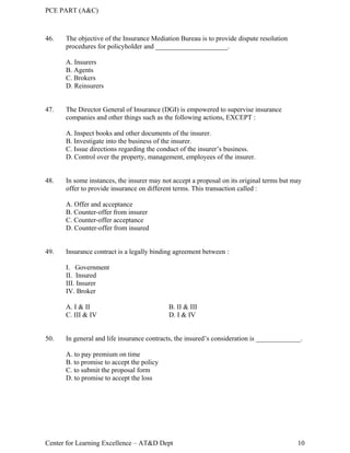 PCE PART (A&C)
Center for Learning Excellence – AT&D Dept 10
46. The objective of the Insurance Mediation Bureau is to provide dispute resolution
procedures for policyholder and _____________________.
A. Insurers
B. Agents
C. Brokers
D. Reinsurers
47. The Director General of Insurance (DGI) is empowered to supervise insurance
companies and other things such as the following actions, EXCEPT :
A. Inspect books and other documents of the insurer.
B. Investigate into the business of the insurer.
C. Issue directions regarding the conduct of the insurer’s business.
D. Control over the property, management, employees of the insurer.
48. In some instances, the insurer may not accept a proposal on its original terms but may
offer to provide insurance on different terms. This transaction called :
A. Offer and acceptance
B. Counter-offer from insurer
C. Counter-offer acceptance
D. Counter-offer from insured
49. Insurance contract is a legally binding agreement between :
I. Government
II. Insured
III. Insurer
IV. Broker
A. I & II B. II & III
C. III & IV D. I & IV
50. In general and life insurance contracts, the insured’s consideration is _____________.
A. to pay premium on time
B. to promise to accept the policy
C. to submit the proposal form
D. to promise to accept the loss
 