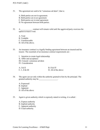PCE PART (A&C)
Center for Learning Excellence – AT&D Dept 11
51. The agreement are said to be “consensus ad idem”, that is:
A. Both parties are not in agreement.
B. Both parties are in an agreement.
C. Both parties are in total agreement.
D. No agreement between both parties.
52. A ____________ contract will remain valid until the aggrieved party exercises the
option to treat it void.
A. Void
B. Voidable
C. Unenforceable
D. All of the above.
53. An insurance contract is a legally binding agreement between an insured and his
insurer. The essentials of an insurance contract requirements are :
I. Intention to create legal relationship
II. Offer and acceptance
III. Consent- consensus ad idem
IV. Consideration
A. I & II B. II & IV
C. I , II & III D. All of the above
54. The agent can act only within the authority granted to him by the principal. The
granted authority may be ___________________.
A. Expressed
B. Implied
C. Apparent
D. All of the above
55. Agent is given authority which is expressly stated in writing, it is called :
A. Express authority
B. Implied authority
C. Apparent authority
D. Usual authority
 