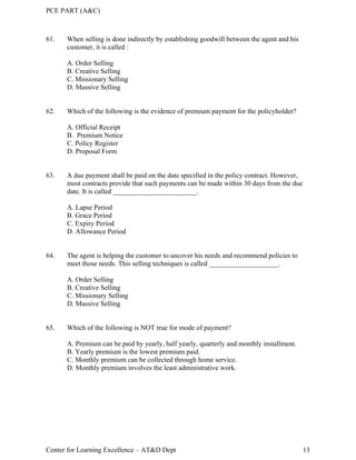 PCE PART (A&C)
Center for Learning Excellence – AT&D Dept 13
61. When selling is done indirectly by establishing goodwill between the agent and his
customer, it is called :
A. Order Selling
B. Creative Selling
C. Missionary Selling
D. Massive Selling
62. Which of the following is the evidence of premium payment for the policyholder?
A. Official Receipt
B. Premium Notice
C. Policy Register
D. Proposal Form
63. A due payment shall be paid on the date specified in the policy contract. However,
most contracts provide that such payments can be made within 30 days from the due
date. It is called ________________________.
A. Lapse Period
B. Grace Period
C. Expiry Period
D. Allowance Period
64. The agent is helping the customer to uncover his needs and recommend policies to
meet those needs. This selling techniques is called ____________________.
A. Order Selling
B. Creative Selling
C. Missionary Selling
D. Massive Selling
65. Which of the following is NOT true for mode of payment?
A. Premium can be paid by yearly, half yearly, quarterly and monthly installment.
B. Yearly premium is the lowest premium paid.
C. Monthly premium can be collected through home service.
D. Monthly premium involves the least administrative work.
 