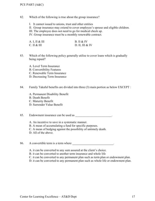 PCE PART (A&C)
Center for Learning Excellence – AT&D Dept 17
82. Which of the following is true about the group insurance?
I. It cannot issued to unions, trust and other entities
II. Group insurance may extend to cover employee’s spouse and eligible children.
III. The employee does not need to go for medical check up.
IV. Group insurance must be a monthly renewable contract.
A. I, II & III B. II & IV
C. II & III D. II, III & IV
83. Which of the following policy generally utilise to cover loans which is gradually
being repaid?
A. Level Term Insurance
B. Convertibility Features
C. Renewable Term Insurance
D. Decreasing Term Insurance
84. Family Takaful benefits are divided into three (3) main portion as below EXCEPT :
A. Permanent Disability Benefit
B. Death Benefit
C. Maturity Benefit
D. Surrender Value Benefit
85. Endowment insurance can be used as ________________________.
A. An incentive to save in a systematic manner.
B. A mean of accumulating a fund for specific purposes.
C. A mean of hedging against the possibility of untimely death.
D. All of the above.
86. A convertible term is a term where ___________________________.
A. it can be converted to any sum assured at the client’s choice.
B. it can be converted to another term insurance and whole life
C. it can be converted to any permanent plan such as term plan or endowment plan.
D. it can be converted to any permanent plan such as whole life or endowment plan.
 