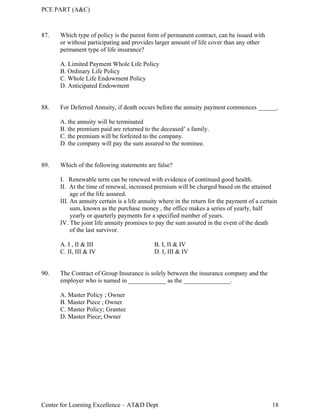 PCE PART (A&C)
Center for Learning Excellence – AT&D Dept 18
87. Which type of policy is the purest form of permanent contract, can be issued with
or without participating and provides larger amount of life cover than any other
permanent type of life insurance?
A. Limited Payment Whole Life Policy
B. Ordinary Life Policy
C. Whole Life Endowment Policy
D. Anticipated Endowment
88. For Deferred Annuity, if death occurs before the annuity payment commences ______.
A. the annuity will be terminated
B. the premium paid are returned to the deceased’ s family.
C. the premium will be forfeited to the company.
D. the company will pay the sum assured to the nominee.
89. Which of the following statements are false?
I. Renewable term can be renewed with evidence of continued good health.
II. At the time of renewal, increased premium will be charged based on the attained
age of the life assured.
III. An annuity certain is a life annuity where in the return for the payment of a certain
sum, known as the purchase money , the office makes a series of yearly, half
yearly or quarterly payments for a specified number of years.
IV. The joint life annuity promises to pay the sum assured in the event of the death
of the last survivor.
A. I , II & III B. I, II & IV
C. II, III & IV D. I, III & IV
90. The Contract of Group Insurance is solely between the insurance company and the
employer who is named in ____________ as the _______________.
A. Master Policy ; Owner
B. Master Piece ; Owner
C. Master Policy; Grantee
D. Master Piece; Owner
 