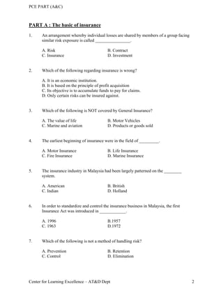 PCE PART (A&C)
Center for Learning Excellence – AT&D Dept 2
PART A : The basic of insurance
1. An arrangement whereby individual losses are shared by members of a group facing
similar risk exposure is called ________________.
A. Risk B. Contract
C. Insurance D. Investment
2. Which of the following regarding insurance is wrong?
A. It is an economic institution.
B. It is based on the principle of profit acquisition
C. Its objective is to accumulate funds to pay for claims.
D. Only certain risks can be insured against.
3. Which of the following is NOT covered by General Insurance?
A. The value of life B. Motor Vehicles
C. Marine and aviation D. Products or goods sold
4. The earliest beginning of insurance were in the field of _________.
A. Motor Insurance B. Life Insurance
C. Fire Insurance D. Marine Insurance
5. The insurance industry in Malaysia had been largely patterned on the ________
system.
A. American B. British
C. Indian D. Holland
6. In order to standardize and control the insurance business in Malaysia, the first
Insurance Act was introduced in ____________.
A. 1996 B.1957
C. 1963 D.1972
7. Which of the following is not a method of handling risk?
A. Prevention B. Retention
C. Control D. Elimination
 