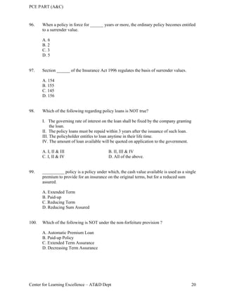 PCE PART (A&C)
Center for Learning Excellence – AT&D Dept 20
96. When a policy in force for ______ years or more, the ordinary policy becomes entitled
to a surrender value.
A. 6
B. 2
C. 3
D. 5
97. Section ______ of the Insurance Act 1996 regulates the basis of surrender values.
A. 154
B. 155
C. 145
D. 156
98. Which of the following regarding policy loans is NOT true?
I. The governing rate of interest on the loan shall be fixed by the company granting
the loan.
II. The policy loans must be repaid within 3 years after the issuance of such loan.
III. The policyholder entitles to loan anytime in their life time.
IV. The amount of loan available will be quoted on application to the government.
A. I, II & III B. II, III & IV
C. I, II & IV D. All of the above.
99. __________ policy is a policy under which, the cash value available is used as a single
premium to provide for an insurance on the original terms, but for a reduced sum
assured.
A. Extended Term
B. Paid-up
C. Reducing Term
D. Reducing Sum Assured
100. Which of the following is NOT under the non-forfeiture provision ?
A. Automatic Premium Loan
B. Paid-up Policy
C. Extended Term Assurance
D. Decreasing Term Assurance
 