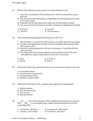 PCE PART (A&C)
Center for Learning Excellence – AT&D Dept 21
101. Which of the following are the criteria of Automatic Premium Loan?
I. It provides a continuation of the insurance cover when the assured fails to pay a
premium.
II. The assured must provide evidence of insurability when bringing the policy back
to its original status.
III. Premiums shall be thus paid until the cash value has been entirely utilized.
IV. The use of Automatic Premium Loan allows continuity of supplementary benefits.
A. II, III & IV B. I, II & IV
C. I, III & IV D. All of the above
102. Which of the following regarding Paid-up policy is NOT true?
I. Once the policy is converted into Paid-up policy, no further premiums are payable.
II. All riders and supplementary benefits such as for disability and accidental death
shall remain in force.
III. Generally a participating policy will cease to participate in future benefits after
such conversion.
IV. The length of the term insurance depends on the available amount of the cash
value applied as a gross single premium at the time of conversion.
A. I & II B. II, III & IV
C. II & III D. II & IV
103. Which of the following cannot be the only basis for an insurance contract to be void?
A. no insurable interest
B. non-disclosure of material facts
C. misrepresentation of age
D. illegality of subject matter
104. Which of the following is NOT considered when applying for reinstatement?
A. Medical evidence
B. Non-forfeiture period
C. Days of grace
D. Insurable Interest
105. ____(I)_____ is the written document which embodies that agreement is in concrete
form. ___(II)____ is an intangible thing, a legally binding agreement between the
concerned parties.
A. (I) Contract ; (II) Policy B. (I) Agreement ; (II) Contract
C. (I) Policy ; (II) Contract D. (I) Contract ; (II) Clause
 