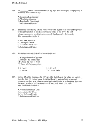 PCE PART (A&C)
Center for Learning Excellence – AT&D Dept 22
106. An ________ is one which does not leave any right with the assignor except paying of
premiums if he chooses to pay.
A. Conditional Assignment
B. Absolute Assignment
C. Transferable Assignment
D. Revocable Assignment
107. The insurer cannot deny liability on the policy after 2 years of its issue on the grounds
of misrepresentation or non-disclosure alone unless he can prove that such
misrepresentation or non-disclosure was made fraudulently by the insured.
This statement is referring to :
A. Free look provision
B. Cooling off period
C. Incontestability Period
D. Reinstatement Clause
108. The most common forms of policy alterations are :
I. Change the mode of payment
II. Decrease the sum assured
III. Change the class of policy
IV. Removal of extra premium
A. I, II & III B. II, III & IV
C, I, II & IV D. All of the above
109. Section 156 of the Insurance Act 1996 provides that where a life policy has been in
force for three (3) years or more, it shall not lapse by reason of non-payment of
premiums but shall have effect subject to such modification as to the period for which
the policy is to be in force, or of the benefit receivable under it , or both.
This statement is referring to :
A. Automatic Premium Loan
B. Incontestability Clause
C. Non-forfeiture Benefit
D. Reinstatement Condition
 