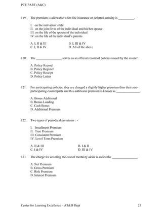 PCE PART (A&C)
Center for Learning Excellence – AT&D Dept 25
119. The premium is allowable when life insurance or deferred annuity is __________.
I. on the individual’s life
II. on the joint lives of the individual and his/her spouse
III. on the life of the spouse of the individual
IV. on the life of the individual’s parents
A. I, II & III B. I, III & IV
C. I, II & IV D. All of the above
120. The ________________ serves as an official record of policies issued by the insurer.
A. Policy Record
B. Policy Register
C. Policy Receipt
D. Policy Letter
121. For participating policies, they are charged a slightly higher premium than their non-
participating counterparts and this additional premium is known as _______________.
A. Bonus Additional
B. Bonus Loading
C. Cash Bonus
D. Additional Premium
122. Two types of periodical premiums : -
I. Installment Premium
II. True Premium
III. Consistent Premium
IV. Level Term Premium
A. II & III B. I & II
C. I & IV D. III & IV
123. The charge for covering the cost of mortality alone is called the ________________.
A. Net Premium
B. Gross Premium
C. Risk Premium
D. Interest Premium
 