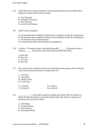 PCE PART (A&C)
Center for Learning Excellence – AT&D Dept 26
124. Under this type of regular premiums, the premium payments cease on death and no
deduction is made from the claim amount.
A. True Premium
B. Installment Premium
C. Pure Premium
D. Level Term Premium
125. What is Gross Premium?
A. Net premium plus Loading for expenses plus Loading for profits & contingencies
B. Net premium minus loading for expenses plus loading for profits & contingencies
C. Net premium minus all the expenses
D. Gross premium minus all the profits & contingencies
126. Liability = The present value of the benefits payable _______ The present value of
expenses ______ The present value of the future premium receivable.
A. plus, plus
B. plus, less
C. less, plus
D. less, less
127. The assets may be valued in several ways, depending on the purpose of the valuation.
Some of the common methods of valuing assets are :-
I. Cost Price
II. Book Price
III. Market Value
IV. Cash Value
A. I, II & III B. I, II & IV
C. II, III & IV D. I, III & IV
128. _____________ is only paid on policies resulting into claims either by maturity or
death, provided the policies concerned had been kept fully inforce by payment of
premium until such date of claim.
A. Cash Bonus
B. Terminal Bonus
C. Interim Bonus
D. Guaranteed Bonus
 