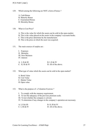 PCE PART (A&C)
Center for Learning Excellence – AT&D Dept 27
129. Which among the following are NOT a form of bonus ?
A. Cash Bonus
B. Maturity Bonus
C. Guaranteed Bonus
D. Mortality Bonus
130. What is Cost Price?
A. This is the value for which the assets can be sold in the open-market.
B. This is the value placed on the assets in the company’s accounts books.
C. This is the price determine by the manufacturer.
D. This is the price at which the asset was acquired.
131. The main sources of surplus are :
I. Expenses
II. Mortality
III. New Business
IV. Interest
A. I, II & III B. I, II & IV
C. II, III & IV D. All of the above.
132. What type of value which the assets can be sold in the open market?
A. Book Value
B. Cost Value
C. Market Value
D. Open value
133. What is the purpose of a Valuation Exercise ?
I. To comply with the statutory requirement.
II. To test the adequacy of the previous premium scale.
III. To test whether the company is solvent.
IV. To determine if any changes in the company’s operation are necessary.
A. I, II & III B. II, III & IV
C. I, III & IV D. All of the above.
 