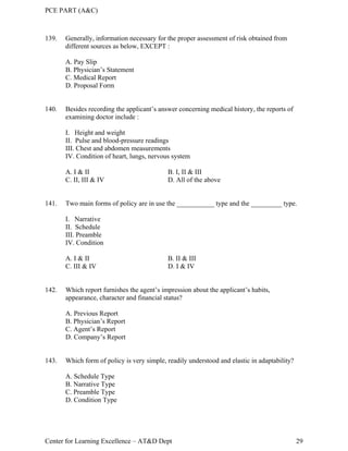 PCE PART (A&C)
Center for Learning Excellence – AT&D Dept 29
139. Generally, information necessary for the proper assessment of risk obtained from
different sources as below, EXCEPT :
A. Pay Slip
B. Physician’s Statement
C. Medical Report
D. Proposal Form
140. Besides recording the applicant’s answer concerning medical history, the reports of
examining doctor include :
I. Height and weight
II. Pulse and blood-pressure readings
III. Chest and abdomen measurements
IV. Condition of heart, lungs, nervous system
A. I & II B. I, II & III
C. II, III & IV D. All of the above
141. Two main forms of policy are in use the ___________ type and the _________ type.
I. Narrative
II. Schedule
III. Preamble
IV. Condition
A. I & II B. II & III
C. III & IV D. I & IV
142. Which report furnishes the agent’s impression about the applicant’s habits,
appearance, character and financial status?
A. Previous Report
B. Physician’s Report
C. Agent’s Report
D. Company’s Report
143. Which form of policy is very simple, readily understood and elastic in adaptability?
A. Schedule Type
B. Narrative Type
C. Preamble Type
D. Condition Type
 