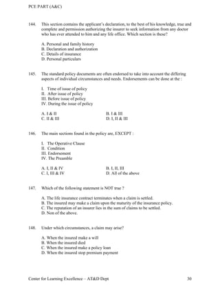 PCE PART (A&C)
Center for Learning Excellence – AT&D Dept 30
144. This section contains the applicant’s declaration, to the best of his knowledge, true and
complete and permission authorizing the insurer to seek information from any doctor
who has ever attended to him and any life office. Which section is these?
A. Personal and family history
B. Declaration and authorization
C. Details of insurance
D. Personal particulars
145. The standard policy documents are often endorsed to take into account the differing
aspects of individual circumstances and needs. Endorsements can be done at the :
I. Time of issue of policy
II. After issue of policy
III. Before issue of policy
IV. During the issue of policy
A. I & II B. I & III
C. II & III D. I, II & III
146. The main sections found in the policy are, EXCEPT :
I. The Operative Clause
II. Condition
III. Endorsement
IV. The Preamble
A. I, II & IV B. I, II, III
C. I, III & IV D. All of the above
147. Which of the following statement is NOT true ?
A. The life insurance contract terminates when a claim is settled.
B. The insured may make a claim upon the maturity of the insurance policy.
C. The reputation of an insurer lies in the sum of claims to be settled.
D. Non of the above.
148. Under which circumstances, a claim may arise?
A. When the insured make a will
B. When the insured died
C. When the insured make a policy loan
D. When the insured stop premium payment
 
