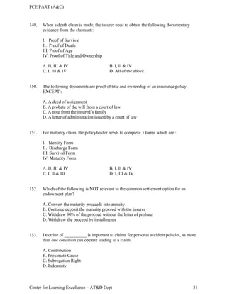 PCE PART (A&C)
Center for Learning Excellence – AT&D Dept 31
149. When a death claim is made, the insurer need to obtain the following documentary
evidence from the claimant :
I. Proof of Survival
II. Proof of Death
III. Proof of Age
IV. Proof of Title and Ownership
A. II, III & IV B. I, II & IV
C. I, III & IV D. All of the above.
150. The following documents are proof of title and ownership of an insurance policy,
EXCEPT :
A. A deed of assignment
B. A probate of the will from a court of law
C. A note from the insured’s family
D. A letter of administration issued by a court of law
151. For maturity claim, the policyholder needs to complete 3 forms which are :
I. Identity Form
II. Discharge Form
III. Survival Form
IV. Maturity Form
A. II, III & IV B. I, II & IV
C. I, II & III D. I, III & IV
152. Which of the following is NOT relevant to the common settlement option for an
endowment plan?
A. Convert the maturity proceeds into annuity
B. Continue deposit the maturity proceed with the insurer
C. Withdraw 90% of the proceed without the letter of probate
D. Withdraw the proceed by installments
153. Doctrine of __________ is important to claims for personal accident policies, as more
than one condition can operate leading to a claim.
A. Contribution
B. Proximate Cause
C. Subrogation Right
D. Indemnity
 