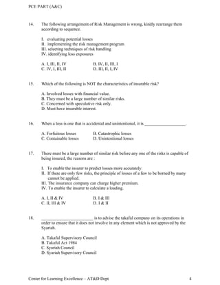 PCE PART (A&C)
Center for Learning Excellence – AT&D Dept 4
14. The following arrangement of Risk Management is wrong, kindly rearrange them
according to sequence.
I. evaluating potential losses
II. implementing the risk management program
III. selecting techniques of risk handling
IV. identifying loss exposures
A. I, III, II, IV B. IV, II, III, I
C. IV, I, III, II D. III, II, I, IV
15. Which of the following is NOT the characteristics of insurable risk?
A. Involved losses with financial value.
B. They must be a large number of similar risks.
C. Concerned with speculative risk only.
D. Must have insurable interest.
16. When a loss is one that is accidental and unintentional, it is ___________________.
A. Forfuitous losses B. Catastrophic losses
C. Containable losses D. Unintentional losses
17. There must be a large number of similar risk before any one of the risks is capable of
being insured, the reasons are :
I. To enable the insurer to predict losses more accurately.
II. If there are only few risks, the principle of losses of a few to be borned by many
cannot be applied.
III. The insurance company can charge higher premium.
IV. To enable the insurer to calculate a loading.
A. I, II & IV B. I & III
C. II, III & IV D. I & II
18. ________________________ is to advise the takaful company on its operations in
order to ensure that it does not involve in any element which is not approved by the
Syariah.
A. Takaful Supervisory Council
B. Takaful Act 1984
C. Syariah Council
D. Syariah Supervisory Council
 