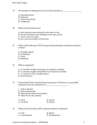 PCE PART (A&C)
Center for Learning Excellence – AT&D Dept 5
19. The principle of subrogation arises out of the principle of ____________________.
A. Insurable Interest
B. Indemnity
C. Utmost Good Faith
D. Assignment
20. What is the proximate cause?
A. least dominant cause attributed as the cause of loss.
B. the most dominant cause attributed as the cause of loss.
C. is not a cause for claims.
D. not a cause for liability of the insurer.
21. Which of the following is NOT the special legal principles embodied in insurance
contract?
A. Insurable interest
B. Contribution
C. Claim
D. Indemnity
22. What is assignment?
A. is a transfer of rights or privilege of a property to another.
B. is a transfer of rights and liabilities by one person to another.
C. is a transfer of risk to another person.
D. all of the above.
23. Utmost Good Faith is breached when the proposer who knows or is reasonably
expected to know the material fact is ______________________.
I. Fails to disclose
II. Been misrepresents
III. Been disclose fully and accurately
IV. Been loss by the company
A. I & II B. I & III
C. I, II & III D. II & IV
24. Which of the following is NOT a payment method of indemnity?
A. Cash B. Repair
C. Loss Retention D. Reinstatement
 