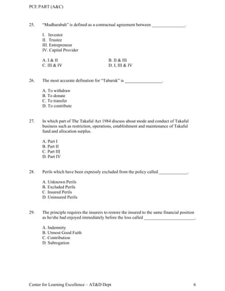 PCE PART (A&C)
Center for Learning Excellence – AT&D Dept 6
25. “Mudharabah” is defined as a contractual agreement between _______________.
I. Investor
II. Trustee
III. Entrepreneur
IV. Capital Provider
A. I & II B. II & III
C. III & IV D. I, III & IV
26. The most accurate defination for “Tabaruk” is _________________.
A. To withdraw
B. To donate
C. To transfer
D. To contribute
27. In which part of The Takaful Act 1984 discuss about mode and conduct of Takaful
business such as restriction, operations, establishment and maintenance of Takaful
fund and allocation surplus.
A. Part I
B. Part II
C. Part III
D. Part IV
28. Perils which have been expressly excluded from the policy called _____________.
A. Unknown Perils
B. Excluded Perils
C. Insured Perils
D. Uninsured Perils
29. The principle requires the insurers to restore the insured to the same financial position
as he/she had enjoyed immediately before the loss called _______________________.
A. Indemnity
B. Utmost Good Faith
C. Contribution
D. Subrogation
 