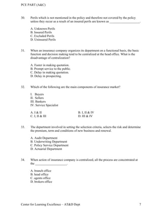 PCE PART (A&C)
Center for Learning Excellence – AT&D Dept 7
30. Perils which is not mentioned in the policy and therefore not covered by the policy
unless they occur as a result of an insured perils are known as ___________________.
A. Unknown Perils
B. Insured Perils
C. Excluded Perils
D. Uninsured Perils
31. When an insurance company organizes its department on a functional basis, the basic
function and decision making tend to be centralized at the head office. What is the
disadvantage of centralization?
A. Faster in making quotation.
B. Prompt service to the public.
C. Delay in making quotation.
D. Delay in prospecting.
32. Which of the following are the main components of insurance market?
I. Buyers
II. Sellers
III. Bankers
IV. Service Specialist
A. I & II B. I, II & IV
C. I, II & III D. III & IV
33. The department involved in setting the selection criteria, selects the risk and determine
the premium, term and conditions of new business and renewal.
A. Audit Department
B. Underwriting Department
C. Policy Service Department
D. Actuarial Department
34. When action of insurance company is centralized, all the process are concentrated at
the ____________________.
A. branch office
B. head office
C. agents office
D. brokers office
 