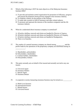 PCE PART (A&C)
Center for Learning Excellence – AT&D Dept 8
35. Which of the following is NOT the main objectives of the Malaysian Insurance
Institute (MII)?
A. To provide and maintain central organization for promotion of efficiency, progress
and general development among persons engaged in the insurance industry.
B. To establish a library for the purpose of the institute.
C. To under take research in field of insurance and other related subjects.
D. To promote and represent the interests of the members companies and the life
insurance industry.
36. What do u understand about insurance company in centralized?
A. All policy drafting, renewals and claims are handled by Director of Agency.
B. All policy drafting, renewals and claims are handled by Director of Company.
C. All policy drafting, renewals and claims are handled at Headquarters.
D. There is no branches.
37. The surplus of a mutual insurance company are shared among __________ and the
profits made by the operations of the proprietary company are distributed among its
____________.
A. Shareholders, policyholders
B. Policyholders, shareholders
C. Contract holders, shareholders
D. Policyholders, brokers
38. This party normally acts on behalf of the insured and normally not tied to any one
insurer.
A. Universal Agent
B. Insurance Dealers
C. Special Agent
D. Insurance Broker
39. A cooperative society transacting insurance business may be termed as a __________.
A. Multi-Level Insurers
B. International Insurer
C. Mutual Insurer
D. Universal Insurer
 