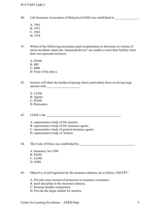 PCE PART (A&C)
Center for Learning Excellence – AT&D Dept 9
40. Life Insurance Association of Malaysia (LIAM) was established in _______________.
A. 1981
B. 1972
C. 1963
D. 1974
41. Which of the folllowing association paid compensation or allowance to victims of
motor accidents where the ‘uninsured drivers’ are unable to meet their liability from
their own personal resources.
A. PIAM
B. MII
C. MIB
D. None of the above.
42. Insurers will share the burden of paying claims particularly those involving large
amount with _____________________.
A. LIAM
B. Agents
C. PIAM
D. Reinsurers
43. LIAM is the _______________________________________________.
A. representative body of life insurers
B. representative body of life insurance agents
C. representative body of general insurance agents
D. representative body of brokers
44. The Code of Ethics was established by ___________________________________.
A. Insurance Act 1996
B. PIAM
C. LIAM
D. ASM
45. Objective of self-regulation by the insurance industry are as follow, EXCEPT :
A. Provide some element of protection to insurance consumers.
B. Instil discipline in the insurance industry.
C. Promote healthy competition.
D. Provide the larger market for insurers.
 