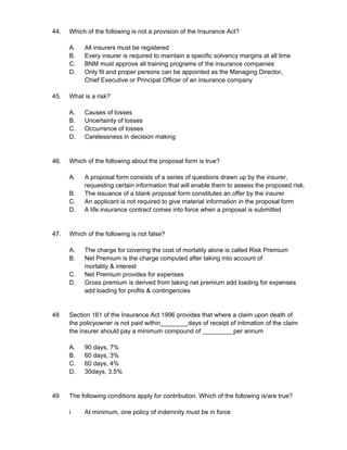 44. Which of the following is not a provision of the Insurance Act?
A. All insurers must be registered
B. Every insurer is required to maintain a specific solvency margins at all time
C. BNM must approve all training programs of the insurance companies
D. Only fit and proper persons can be appointed as the Managing Director,
Chief Executive or Principal Officer of an insurance company
45. What is a risk?
A. Causes of losses
B. Uncertainty of losses
C. Occurrence of losses
D. Carelessness in decision making
46. Which of the following about the proposal form is true?
A. A proposal form consists of a series of questions drawn up by the insurer,
requesting certain information that will enable them to assess the proposed risk.
B. The issuance of a blank proposal form constitutes an offer by the insurer
C. An applicant is not required to give material information in the proposal form
D. A life insurance contract comes into force when a proposal is submitted
47. Which of the following is not false?
A. The charge for covering the cost of mortality alone is called Risk Premium
B. Net Premium is the charge computed after taking into account of
mortality & interest
C. Net Premium provides for expenses
D. Gross premium is derived from taking net premium add loading for expenses
add loading for profits & contingencies
48 Section 161 of the Insurance Act 1996 provides that where a claim upon death of
the policyowner is not paid within________days of receipt of intimation of the claim
the insurer should pay a minimum compound of _________per annum
A. 90 days, 7%
B. 60 days, 3%
C. 60 days, 4%
D. 30days, 3.5%
49 The following conditions apply for contribution. Which of the following is/are true?
i At minimum, one policy of indemnity must be in force
 