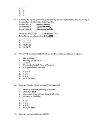A. 3
B. 6
C. 8
D. 9
54. Calculate the age for Esther should the following insurer adopt different bases for arriving at
the age of an individual in the following order.
Insurance co. A: Age last birthday
Insurance co. B : Age next birthday
Insurance co. C: Age nearest birthday
Proposer's date of birth: 21 October 1972
Date of the proposal submitted: 2 Dec 2003
A. 31, 32, 31
B. 31, 31, 32
C. 32, 31, 32
D. 32, 32, 31
55. The term life insurance used in the Code of Ethics and Conduct covers all types of:
i Home-Service
ii Ordinary Life Insurance
iii Annuities
iv Pension Contracts & Personal Accidents
v Permanent Health Insurance
A. i, ii, iii, iv
B. i, ii, iii, v
C. ii, iii, iv, v
D. All of the above
56. What are the risks that are covered by life insurance?
i Death or injury to a person by an accident
ii Premature death
iii Continuous stream of income during retirement
iv Sickness or Disability
A. i, ii, iii
B. i, ii, iv
C. ii, iii, iv
D. All of the above
57. What are the major objectives of LIAM?
 