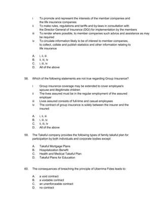 i To promote and represent the interests of the member companies and
the life insurance companies
ii To make rules, regulations and tariffs and by-laws in consultation with
the Director General of Insurance (DGI) for implementation by the members
iii To render where possible, to member companies such advice and assistance as may
be required
iv To circulate information likely to be of interest to member companies,
to collect, collate and publish statistics and other information relating to
life insurance
A. i, ii, iii
B. ii, iii, iv
C. i, iii, iv
D. All of the above
58. Which of the following statements are not true regarding Group Insurance?
i Group insurance coverage may be extended to cover employee's
spouse and illegitimate children
ii The lives assured must be in the regular employment of the assured
employer
iii Lives assured consists of full-time and casual employees
iv The contract of group insurance is solely between the insurer and the
insured
A. i, ii, iii
B. i, iii, iv
C. ii, iii, iv
D. All of the above
59. The Takaful company provides the following types of family takaful plan for
participation by both individuals and corporate bodies except:
A. Takaful Mortgage Plans
B. Hospitalization Benefit
C. Health and Medical Takaful Plan
D. Takaful Plans for Education
60. The consequences of breaching the principle of Uberrima Fides leads to:
A. a void contract
B. a voidable contract
C. an unenforceable contract
D. no contract
 
