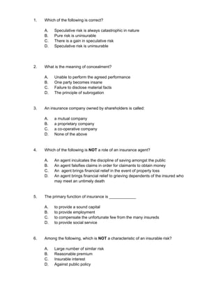 1. Which of the following is correct?
A. Speculative risk is always catastrophic in nature
B. Pure risk is uninsurable
C. There is a gain in speculative risk
D. Speculative risk is uninsurable
2. What is the meaning of concealment?
A. Unable to perform the agreed performance
B. One party becomes insane
C. Failure to disclose material facts
D. The principle of subrogation
3. An insurance company owned by shareholders is called:
A. a mutual company
B. a proprietary company
C. a co-operative company
D. None of the above
4. Which of the following is NOT a role of an insurance agent?
A. An agent inculcates the discipline of saving amongst the public
B. An agent falsifies claims in order for claimants to obtain money
C. An agent brings financial relief in the event of property loss
D. An agent brings financial relief to grieving dependents of the insured who
may meet an untimely death
5. The primary function of insurance is ____________
A. to provide a sound capital
B. to provide employment
C. to compensate the unfortunate few from the many insureds
D. to provide social service
6. Among the following, which is NOT a characteristic of an insurable risk?
A. Large number of similar risk
B. Reasonable premium
C. Insurable interest
D. Against public policy
 