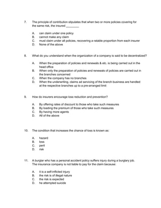 7. The principle of contribution stipulates that when two or more policies covering for
the same risk, the insured ________
A. can claim under one policy
B. cannot make any claim
C. must claim under all policies, recovering a ratable proportion from each insurer
D. None of the above
8. What do you understand when the organization of a company is said to be decentralized?
A. When the preparation of policies and renewals & etc. is being carried out in the
head office
B. When only the preparation of policies and renewals of policies are carried out in
the branches concerned
C. When the company has no branches
D. When the underwriting, claims ad servicing of the branch business are handled
at the respective branches up to a pre-arranged limit
9. How do insurers encourage loss reduction and prevention?
A. By offering rates of discount to those who take such measures
B. By loading the premium of those who take such measures
C. By having more agents
D. All of the above
10. The condition that increases the chance of loss is known as:
A. hazard
B. loss
C. peril
D. risk
11. A burglar who has a personal accident policy suffers injury during a burglary job.
The insurance company is not liable to pay for the claim because:
A. it is a self-inflicted injury
B. the risk is of illegal nature
C. the risk is expected
D. he attempted suicide
 