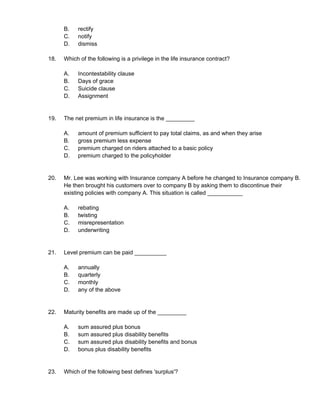 B. rectify
C. notify
D. dismiss
18. Which of the following is a privilege in the life insurance contract?
A. Incontestability clause
B. Days of grace
C. Suicide clause
D. Assignment
19. The net premium in life insurance is the _________
A. amount of premium sufficient to pay total claims, as and when they arise
B. gross premium less expense
C. premium charged on riders attached to a basic policy
D. premium charged to the policyholder
20. Mr. Lee was working with Insurance company A before he changed to Insurance company B.
He then brought his customers over to company B by asking them to discontinue their
existing policies with company A. This situation is called ___________
A. rebating
B. twisting
C. misrepresentation
D. underwriting
21. Level premium can be paid __________
A. annually
B. quarterly
C. monthly
D. any of the above
22. Maturity benefits are made up of the _________
A. sum assured plus bonus
B. sum assured plus disability benefits
C. sum assured plus disability benefits and bonus
D. bonus plus disability benefits
23. Which of the following best defines 'surplus'?
 