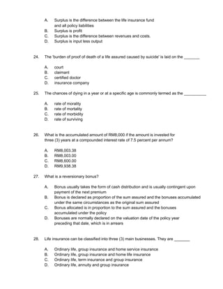 A. Surplus is the difference between the life insurance fund
and all policy liabilities
B. Surplus is profit
C. Surplus is the difference between revenues and costs.
D. Surplus is input less output
24. The 'burden of proof of death of a life assured caused by suicide' is laid on the _______
A. court
B. claimant
C. certified doctor
D. insurance company
25. The chances of dying in a year or at a specific age is commonly termed as the __________
A. rate of morality
B. rate of mortality
C. rate of morbidity
D. rate of surviving
26. What is the accumulated amount of RM8,000 if the amount is invested for
three (3) years at a compounded interest rate of 7.5 percent per annum?
A. RM8,003.38
B. RM8,003.00
C. RM8,600.00
D. RM9,938.38
27. What is a reversionary bonus?
A. Bonus usually takes the form of cash distribution and is usually contingent upon
payment of the next premium
B. Bonus is declared as proportion of the sum assured and the bonuses accumulated
under the same circumstances as the original sum assured
C. Bonus allocated is in proportion to the sum assured and the bonuses
accumulated under the policy
D. Bonuses are normally declared on the valuation date of the policy year
preceding that date, which is in arrears
28. Life insurance can be classified into three (3) main businesses. They are _______
A. Ordinary life, group insurance and home service insurance
B. Ordinary life, group insurance and home life insurance
C. Ordinary life, term insurance and group insurance
D. Ordinary life, annuity and group insurance
 