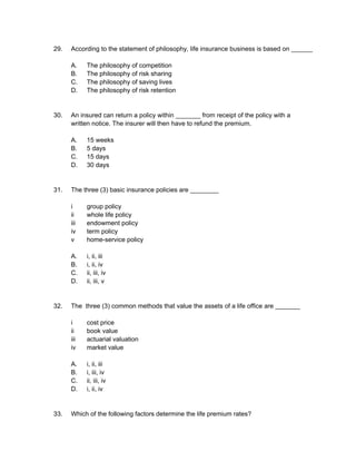 29. According to the statement of philosophy, life insurance business is based on ______
A. The philosophy of competition
B. The philosophy of risk sharing
C. The philosophy of saving lives
D. The philosophy of risk retention
30. An insured can return a policy within _______ from receipt of the policy with a
written notice. The insurer will then have to refund the premium.
A. 15 weeks
B. 5 days
C. 15 days
D. 30 days
31. The three (3) basic insurance policies are ________
i group policy
ii whole life policy
iii endowment policy
iv term policy
v home-service policy
A. i, ii, iii
B. i, ii, iv
C. ii, iii, iv
D. ii, iii, v
32. The three (3) common methods that value the assets of a life office are _______
i cost price
ii book value
iii actuarial valuation
iv market value
A. i, ii, iii
B. i, iii, iv
C. ii, iii, iv
D. i, ii, iv
33. Which of the following factors determine the life premium rates?
 