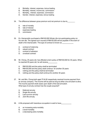 A. Mortality, interest, expenses, bonus loading
B. Mortality, interest, income tax, commission
C. Mortality,, interest, expenses, commission
D. Gender, interest, expenses, bonus loading
34. The difference between gross premium and net premium is due to________
A. rate of morality
B. rate of interest
C. expenses loading
D. commission
35. En. Kamaruddin purchased a RM100,000 Whole Life non-participating policy on
his own life. The agreed sum insured of RM100,000 will be payable in the event of
death of En.Kamaruddin. This type of contract is known as ____________
A. contract of indemnity
B. valued contract
C. contract of adhesion
D. unvalued contract
36. Mr. Chong, 25 years old, has effected a term policy of RM100,000 for 30 years. When
he reached 55 years old, he will receive__________
A. RM100,000 and the policy shall be terminated
B. RM100,000 and the policy shall continue for another 30 years
C. nothing and the policy shall be terminated
D. nothing and the policy shall continue for another 30 years
37. Mr. and Mrs. Chong both aged 70 & 60 respectively received income payment from
an annuity company. The income will be paid as long as either one annuitant is alive.
The income payment shall cease upon death of the last annuitant.
What type of annuity contract has the couple acquired?
A. Deferred annuity
B. Single life annuity
C. Last survivor annuity
D. Joint life annuity
38. A life proposed with hazardous occupation is said to have___________
A. an increasing extra mortality
B. a level mortality
C. a decreasing extra mortality
 
