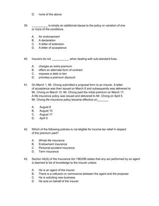 D. none of the above
39. __________ is simply an additional clause to the policy or variation of one
or more of the conditions.
A. An endorsement
B. A declaration
C. A letter of extension
D. A letter of acceptance
40. Insurers do not ___________ when dealing with sub-standard lives.
A. charges an extra premium
B. offers an alternate form of contract
C. imposes a debt or lien
D. provides a premium discount
41. On March 1, Mr. Chong submitted a proposal form to an insurer. A letter
of acceptance was then issued on March 8 and subsequently was delivered to
Mr. Chong on March 10. Mr. Chong paid the initial premium on March 17.
A life insurance policy was issued and delivered to Mr. Chong on April 5.
Mr. Chong life insurance policy became effective on_______
A. August 8
B. August 10
C. August 17
D. April 5
42. Which of the following policies is not eligible for income tax relief in respect
of the premium paid?
A. Whole life insurance
B. Endowment insurance
C. Personal accident insurance
D. Term insurance
43. Section 44(A) of the Insurance Act 1963/96 states that any act performed by an agent
is deemed to be of knowledge to the insurer unless:
A. He is an agent of the insurer
B. There is a collusion or connivance between the agent and the proposer
C. He is soliciting new business
D. He acts on behalf of the insurer
 