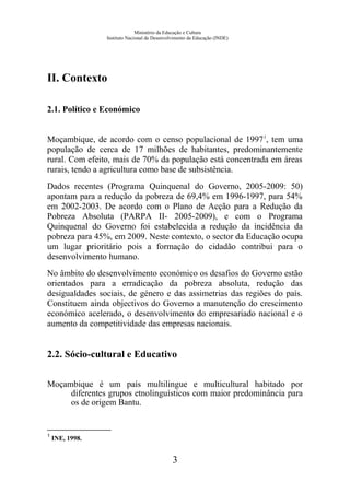 Ministério da Educação e Cultura
Instituto Nacional de Desenvolvimento da Educação (INDE)
II. Contexto
2.1. Político e Económico
Moçambique, de acordo com o censo populacional de 19971
, tem uma
população de cerca de 17 milhões de habitantes, predominantemente
rural. Com efeito, mais de 70% da população está concentrada em áreas
rurais, tendo a agricultura como base de subsistência.
Dados recentes (Programa Quinquenal do Governo, 2005-2009: 50)
apontam para a redução da pobreza de 69,4% em 1996-1997, para 54%
em 2002-2003. De acordo com o Plano de Acção para a Redução da
Pobreza Absoluta (PARPA II- 2005-2009), e com o Programa
Quinquenal do Governo foi estabelecida a redução da incidência da
pobreza para 45%, em 2009. Neste contexto, o sector da Educação ocupa
um lugar prioritário pois a formação do cidadão contribui para o
desenvolvimento humano.
No âmbito do desenvolvimento económico os desafios do Governo estão
orientados para a erradicação da pobreza absoluta, redução das
desigualdades sociais, de género e das assimetrias das regiões do país.
Constituem ainda objectivos do Governo a manutenção do crescimento
económico acelerado, o desenvolvimento do empresariado nacional e o
aumento da competitividade das empresas nacionais.
2.2. Sócio-cultural e Educativo
Moçambique é um país multilingue e multicultural habitado por
diferentes grupos etnolinguísticos com maior predominância para
os de origem Bantu.
1
INE, 1998.
3
 
