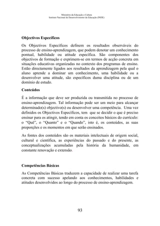 Ministério da Educação e Cultura
Instituto Nacional de Desenvolvimento da Educação (INDE)
Objectivos Específicos
Os Objectivos Específicos definem os resultados observáveis do
processo de ensino-aprendizagem, que podem denotar um conhecimento
pontual, habilidade ou atitude específica. São componentes dos
objectivos de formação e exprimem-se em termos de acção concreta em
situações educativas organizadas no contexto dos programas de ensino.
Estão directamente ligados aos resultados da aprendizagem pela qual o
aluno aprende a dominar um conhecimento, uma habilidade ou a
desenvolver uma atitude, são específicos duma disciplina ou de um
domínio de estudo.
Conteúdos
É a informação que deve ser produzida ou transmitida no processo de
ensino-aprendizagem. Tal informação pode ser um meio para alcançar
determinado(s) objectivo(s) ou desenvolver uma competência. Uma vez
definidos os Objectivos Específicos, tem que se decidir o que é preciso
ensinar para os atingir, tendo em conta os conceitos básicos do currículo:
o “Quê”, o “Quanto” e o “Quando”, isto é, os conteúdos, as suas
proporções e os momentos em que serão ensinados.
As fontes dos conteúdos são os materiais intelectuais de origem social,
cultural e científica, as experiências do passado e do presente, as
conceptualizações acumuladas pela história da humanidade, em
constante renovação e extensão.
Competências Básicas
As Competências Básicas traduzem a capacidade de realizar uma tarefa
concreta com sucesso apelando aos conhecimentos, habilidades e
atitudes desenvolvidos ao longo do processo de ensino-aprendizagem.
93
 