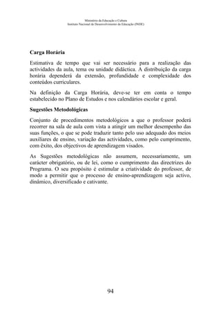 Ministério da Educação e Cultura
Instituto Nacional de Desenvolvimento da Educação (INDE)
Carga Horária
Estimativa de tempo que vai ser necessário para a realização das
actividades da aula, tema ou unidade didáctica. A distribuição da carga
horária dependerá da extensão, profundidade e complexidade dos
conteúdos curriculares.
Na definição da Carga Horária, deve-se ter em conta o tempo
estabelecido no Plano de Estudos e nos calendários escolar e geral.
Sugestões Metodológicas
Conjunto de procedimentos metodológicos a que o professor poderá
recorrer na sala de aula com vista a atingir um melhor desempenho das
suas funções, o que se pode traduzir tanto pelo uso adequado dos meios
auxiliares de ensino, variação das actividades, como pelo cumprimento,
com êxito, dos objectivos de aprendizagem visados.
As Sugestões metodológicas não assumem, necessariamente, um
carácter obrigatório, ou de lei, como o cumprimento das directrizes do
Programa. O seu propósito é estimular a criatividade do professor, de
modo a permitir que o processo de ensino-aprendizagem seja activo,
dinâmico, diversificado e cativante.
94
 