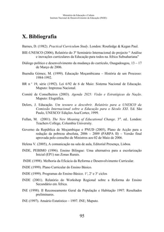 Ministério da Educação e Cultura
Instituto Nacional de Desenvolvimento da Educação (INDE)
X. Bibliografia
Barnes, D. (1982). Practical Curriculum Study. London: Routledge & Kegan Paul.
BIE-UNESCO (2006), Relatório do 3º Seminário Internacional do projecto “ Análise
e inovações curriculares da Educação para todos na África Subsahariana”
Diálogo político e desenvolvimento da mudança do currículo, Ouagadougou, 13 – 17
de Março de 2006.
Buendia Gómez, M. (1999). Educação Moçambicana – História de um Processo:
1984-1992.
BR n o
19, série (1992). Lei 6/92 de 6 de Maio: Sistema Nacional de Educação.
Maputo: Imprensa Nacional.
Comité de Conselheiros (2003). Agenda 2025: Visão e Estratégicas da Nação.
Maputo: Elográfica.
Delors, J. Educação. Um tesouro a descobrir. Relatório para a UNESCO da
Comissão Internacional sobre a Educação para o Século XXI. Ed. São
Paulo, UNESCO/ Edições Asa/Cortez, 1999.
Fullan, M. (2001). The New Meaning of Educational Change. 3rd
. ed.. London:
Teachers College, Columbia University.
Governo da República de Moçambique e PNUD (2005), Plano de Acção para a
redução da pobreza absoluta, 2006 – 2009 (PARPA II) – Versão final
aprovada pelo conselho de Ministros aos 02 de Maio de 2006.
Helena V. (2005), A comunicação na sala de aula, Editorial Presença, Lisboa.
INDE, PEBIMO (1996). Ensino Bilingue: Uma alternativa para a escolarização
Inicial (EP1) nas Zonas Rurais.
INDE (1998). Melhoria da Eficácia da Reforma e Desenvolvimento Curricular.
INDE (1999). Plano Curricular do Ensino Básico.
INDE (1999). Programas do Ensino Básico. 1o
, 2o
e 3o
ciclos
INDE (2001). Relatório do Workshop Regional sobre a Reforma do Ensino
Secundário em África.
INE (1998). II Recenseamento Geral da População e Habitação 1997: Resultados
preliminares.
INE (1997). Anuário Estatístico – 1997. INE; Maputo.
95
 