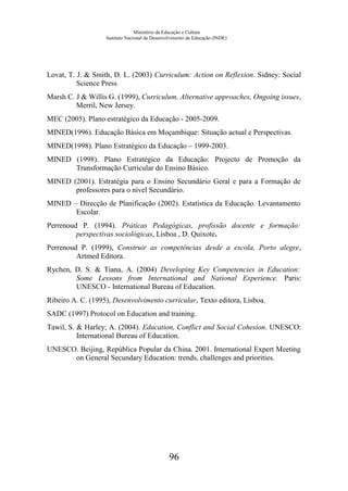 Ministério da Educação e Cultura
Instituto Nacional de Desenvolvimento da Educação (INDE)
Lovat, T. J. & Smith, D. L. (2003) Curriculum: Action on Reflexion. Sidney: Social
Science Press
Marsh C. J & Willis G. (1999), Curriculum, Alternative approaches, Ongoing issues,
Merril, New Jersey.
MEC (2005). Plano estratégico da Educação - 2005-2009.
MINED(1996). Educação Básica em Moçambique: Situação actual e Perspectivas.
MINED(1998). Plano Estratégico da Educação – 1999-2003.
MINED (1998). Plano Estratégico da Educação: Projecto de Promoção da
Transformação Curricular do Ensino Básico.
MINED (2001). Estratégia para o Ensino Secundário Geral e para a Formação de
professores para o nível Secundário.
MINED – Direcção de Planificação (2002). Estatística da Educação. Levantamento
Escolar.
Perrenoud P. (1994). Práticas Pedagógicas, profissão docente e formação:
perspectivas sociológicas, Lisboa , D. Quixote.
Perrenoud P. (1999), Construir as competências desde a escola, Porto alegre,
Artmed Editora.
Rychen, D. S. & Tiana, A. (2004) Developing Key Competencies in Education:
Some Lessons from International and National Experience. Paris:
UNESCO - International Bureau of Education.
Ribeiro A. C. (1995), Desenvolvimento curricular, Texto editora, Lisboa.
SADC (1997) Protocol on Education and training.
Tawil, S. & Harley; A. (2004). Education, Conflict and Social Cohesion. UNESCO:
International Bureau of Education.
UNESCO. Beijing, República Popular da China. 2001. International Expert Meeting
on General Secundary Education: trends, challenges and priorities.
96
 
