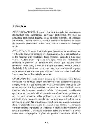 Ministério da Educação e Cultura
Instituto Nacional de Desenvolvimento da Educação (INDE)
Glossário
APERFEIÇOAMENTO: O termo refere-se à formação das pessoas para
desenvolver uma determinada actividade profissional. No caso da
actividade profissional docente, utiliza-se como sinónimo de formação
em exercício, diferenciando-se, assim, a capacitação anterior à iniciação
do exercício profissional. Nesse caso, usa-se o termo de formação
inicial.
AVALIAÇÃO: O termo é utilizado para denominar as actividades de
verificação de que um processo teve lugar, de qual foi a sua qualidade e
a dos produtos que resultaram desse processo. Segundo a finalidade
visada, existem muitos tipos de avaliação. Uma das finalidades e
melhorar o processo de formação dos alunos que decorre nesse
momento. Nesse caso, fala-se de avaliação formativa. Noutros casos, a
finalidade é de atribuir um valor, uma nota, aos resultados alcançados
num momento do processo, para tê-la em conta em outros resultados.
Nesse caso, fala-se de avaliação sumativa.
CURRÍCULO: No sentido amplo, consiste na proposta educativa de uma
sociedade. Até há pouco tempo, considerava-se que essa proposta estava,
sempre, escrita e o que acontecia na vida quotidiana era idêntico ao que
estava escrito. Por isso, também, se usava o termo currículo como
sinónimo do documento curricular oficial. Actualmente, considera-se
que existe um currículo oficial, prescrito ou oferecido aos professores;
um currículo assumido pelos professores e um curriculum real. O
currículo oficial consiste naquilo que as autoridades decidem que é
necessário ensinar. Na actualidade, considera-se que o currículo oficial
deve ser elaborado em consulta à sociedade e aos professores, para que,
verdadeiramente, represente os interesses e necessidades educativas de
toda a sociedade. O currículo assumido pelos professores é a forma
como estes se apropriam e põem em pratica o currículo oficial. O
97
 