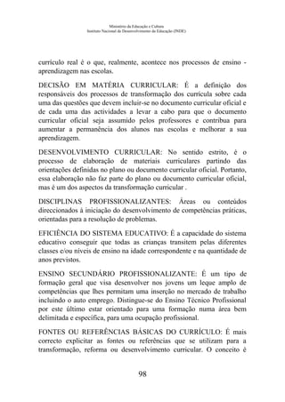 Ministério da Educação e Cultura
Instituto Nacional de Desenvolvimento da Educação (INDE)
currículo real é o que, realmente, acontece nos processos de ensino -
aprendizagem nas escolas.
DECISÃO EM MATÉRIA CURRICULAR: É a definição dos
responsáveis dos processos de transformação dos currícula sobre cada
uma das questões que devem incluir-se no documento curricular oficial e
de cada uma das actividades a levar a cabo para que o documento
curricular oficial seja assumido pelos professores e contribua para
aumentar a permanência dos alunos nas escolas e melhorar a sua
aprendizagem.
DESENVOLVIMENTO CURRICULAR: No sentido estrito, é o
processo de elaboração de materiais curriculares partindo das
orientações definidas no plano ou documento curricular oficial. Portanto,
essa elaboração não faz parte do plano ou documento curricular oficial,
mas é um dos aspectos da transformação curricular .
DISCIPLINAS PROFISSIONALIZANTES: Áreas ou conteúdos
direccionados à iniciação do desenvolvimento de competências práticas,
orientadas para a resolução de problemas.
EFICIÊNCIA DO SISTEMA EDUCATIVO: É a capacidade do sistema
educativo conseguir que todas as crianças transitem pelas diferentes
classes e/ou níveis de ensino na idade correspondente e na quantidade de
anos previstos.
ENSINO SECUNDÁRIO PROFISSIONALIZANTE: É um tipo de
formação geral que visa desenvolver nos jovens um leque amplo de
competências que lhes permitam uma inserção no mercado de trabalho
incluindo o auto emprego. Distingue-se do Ensino Técnico Profissional
por este último estar orientado para uma formação numa área bem
delimitada e específica, para uma ocupação profissional.
FONTES OU REFERÊNCIAS BÁSICAS DO CURRÍCULO: É mais
correcto explicitar as fontes ou referências que se utilizam para a
transformação, reforma ou desenvolvimento curricular. O conceito é
98
 