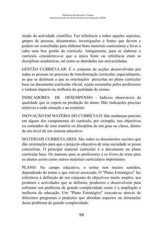 Ministério da Educação e Cultura
Instituto Nacional de Desenvolvimento da Educação (INDE)
tirado da actividade científica. Faz referência a todos aqueles aspectos,
grupos de pessoas, documentos, investigações e fontes que devem e
podem ser consultadas para elaborar bons materiais curriculares e levar a
cabo uma boa gestão do currículo. Antigamente, para se elaborar o
currículo considerava-se que a única fonte ou referência eram as
disciplinas académicas, tal como as abordadas nas universidades.
GESTÃO CURRICULAR: É o conjunto de acções desenvolvidas por
todas as pessoas no processo de transformação curricular, especialmente,
as que se destinam a que as orientações prescritas no plano curricular
base ou documento curricular oficial, sejam assumidas pelos professores
e tenham impacto na melhoria da qualidade do ensino.
INDICADORES DE DESEMPENHO – Indícios observáveis da
qualidade que se espera na produção do aluno. Dão indicações precisas
relativas a cada situação e ao contexto.
INOVAÇÃO EM MATÉRIA DO CURRÍCULO: São mudanças parciais
em alguns dos componentes do currículo, por exemplo, nos objectivos
ou conteúdos de uma matéria ou disciplina de um grau ou classe, dentro
de um nível de um sistema educativo.
MATERIAIS CURRICULARES: São todos os documentos escritos que
dão orientações para que o projecto educativo de uma sociedade se possa
concretizar. O principal material curricular é o documento ou plano
curricular base. Os manuais para os professores e os livros de texto para
os alunos assim como outros materiais curriculares importantes.
PLANO: No campo educativo, o termo tem muitos sentidos,
dependendo do termo a que estiver associado. O "Plano Estratégico" faz
referência à definição de um conjunto de objectivos muito amplos, aos
produtos e actividades que se definem, produzem e desenvolvem para
enfrentar um problema de grande complexidade como é a ampliação e
melhoria da educação. Um "Plano Estratégico" executa-se através de
diferentes programas e projectos que abordam aspectos ou dimensões
desse problema de grande complexidade.
99
 