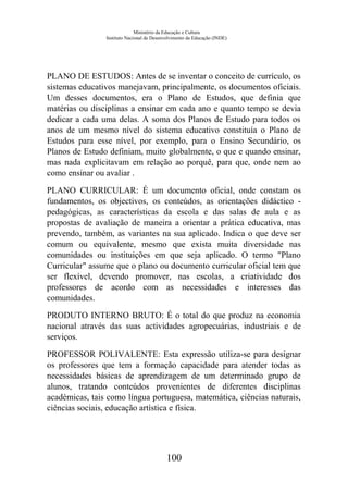 Ministério da Educação e Cultura
Instituto Nacional de Desenvolvimento da Educação (INDE)
PLANO DE ESTUDOS: Antes de se inventar o conceito de currículo, os
sistemas educativos manejavam, principalmente, os documentos oficiais.
Um desses documentos, era o Plano de Estudos, que definia que
matérias ou disciplinas a ensinar em cada ano e quanto tempo se devia
dedicar a cada uma delas. A soma dos Planos de Estudo para todos os
anos de um mesmo nível do sistema educativo constituía o Plano de
Estudos para esse nível, por exemplo, para o Ensino Secundário, os
Planos de Estudo definiam, muito globalmente, o que e quando ensinar,
mas nada explicitavam em relação ao porquê, para que, onde nem ao
como ensinar ou avaliar .
PLANO CURRICULAR: É um documento oficial, onde constam os
fundamentos, os objectivos, os conteúdos, as orientações didáctico -
pedagógicas, as características da escola e das salas de aula e as
propostas de avaliação de maneira a orientar a prática educativa, mas
prevendo, também, as variantes na sua aplicado. Indica o que deve ser
comum ou equivalente, mesmo que exista muita diversidade nas
comunidades ou instituições em que seja aplicado. O termo "Plano
Curricular" assume que o plano ou documento curricular oficial tem que
ser flexível, devendo promover, nas escolas, a criatividade dos
professores de acordo com as necessidades e interesses das
comunidades.
PRODUTO INTERNO BRUTO: É o total do que produz na economia
nacional através das suas actividades agropecuárias, industriais e de
serviços.
PROFESSOR POLIVALENTE: Esta expressão utiliza-se para designar
os professores que tem a formação capacidade para atender todas as
necessidades básicas de aprendizagem de um determinado grupo de
alunos, tratando conteúdos provenientes de diferentes disciplinas
académicas, tais como língua portuguesa, matemática, ciências naturais,
ciências sociais, educação artística e física.
100
 