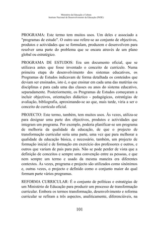 Ministério da Educação e Cultura
Instituto Nacional de Desenvolvimento da Educação (INDE)
PROGRAMA: Este termo tem muitos usos. Um deles e associado a
"programas de estudo". O outro uso refere-se ao conjunto de objectivos,
produtos e actividades que se formulam, produzem e desenvolvem para
resolver uma parte do problema que se encara através de um plano
global ou estratégico.
PROGRAMA DE ESTUDOS: Era um documento oficial, que se
utilizava antes que fosse inventado o conceito de currículo. Numa
primeira etapa do desenvolvimento dos sistemas educativos, os
Programas de Estudos indicavam de forma detalhada os conteúdos que
deviam ser ensinados, isto é, o que ensinar em cada uma das matérias ou
disciplinas e para cada uma das classes ou anos do sistema educativo,
separadamente. Posteriormente, os Programas de Estudos começaram a
incluir objectivos, orientações didáctico - pedagógicas, estratégias de
avaliação, bibliografia, aproximando-se ao que, mais tarde, viria a ser o
conceito de currículo oficial.
PROJECTO: Este termo, também, tem muitos usos. Às vezes, utiliza-se
para designar uma parte dos objectivos, produtos e actividades que
integram um programa. Por exemplo, poderia planificar-se um programa
de melhoria da qualidade da educação, de que o projecto de
transformação curricular seria uma parte, uma vez que para melhorar a
qualidade da educação básica, e necessário, também, um projecto de
formação inicial e de formação em exercício dos professores e outros, e
outros que variam de pais para pais. Não se pode perder de vista que a
definição de conceitos e sempre uma convenção entre as pessoas, e que
nem sempre um termo e usado da mesma maneira era diferentes
contextos. Às vezes, programa e projecto são utilizados como sinónimos
e, outras vezes, o projecto e definido como o conjunto maior do qual
formam parte vários programas.
REFORMA CURRICULAR: É o conjunto de políticas e estratégias de
um Ministério de Educação para produzir um processo de transformação
curricular. Embora os termos transformação, desenvolvimento e reforma
curricular se refiram a três aspectos, analiticamente, diferenciáveis, na
101
 