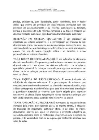 Ministério da Educação e Cultura
Instituto Nacional de Desenvolvimento da Educação (INDE)
prática, utilizam-se, com frequência, como sinónimos, pois é muito
difícil que ocorra um processo de transformação curricular sem um
processo de desenvolvimento e de reforma curriculares e, também,
porque o propósito de toda reforma curricular e de todo o processo de
desenvolvimento curricular, é produzir uma transformação curricular.
RETENÇÃO NO SISTEMA EDUCATIVO: É um indicador da
eficiência do sistema educativo. É a percentagem de crianças de um
determinado grupo, que começa, ao mesmo tempo, num certo nível do
sistema educativa e que transita pelas diferentes classes sem abandonar a
escola. Em vez do termo retenção utiliza - se, também, o termo
permanência no sistema educativo.
TAXA BRUTA DE ESCOLARIZAÇÃO: É um indicador da eficiência
do sistema educativo. É a percentagem de crianças que concorre para um
determinado nível ou classe do sistema educativo em relação a
quantidade potencial de crianças em idade para ingressar nesse nível ou
classe. Inclui as crianças que tem mais idade da que corresponde a esse
nível ou classe.
TAXA LÍQUIDA DE ESCOLARIZAÇÃO: É outro indicador da
eficiência do sistema educativo. É a percentagem de crianças que
concorre para um determinado nível ou classe do sistema educativo, cuja
a idade corresponde à idade definida para esse nível ou classe em relação
a quantidade potencial de crianças com idade própria para ingressar
nesse nível ou classe. Nessa percentagem não se incluem as crianças que
tem idade superior a idade definida para esse nível ou classe.
TRANSFORMAÇÃO CURRICULAR: É o processo de mudança de um
currículo para outro. Isto significa que é, ao mesmo tempo, o processo
de mudança do documento curricular oficial e de todos os outros
documentos através dos quais se expressa a proposta educativa da
sociedade, da forma como os professores se apropriam dele e o põem em
prática, e do curriculum real ou de aquilo que realmente acontece nas
salas de aulas.
102
 