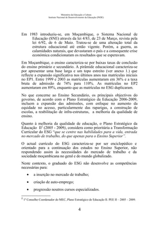 Ministério da Educação e Cultura
Instituto Nacional de Desenvolvimento da Educação (INDE)
Em 1983 introduziu-se, em Moçambique, o Sistema Nacional de
Educação (SNE) através da lei 4/83, de 23 de Março, revista pela
lei 6/92, de 6 de Maio. Tratou-se de uma alteração total da
estrutura educacional até então vigente. Porém, a guerra, as
calamidades naturais, que devastaram o país e a consequente crise
económica condicionaram os resultados que se esperavam.
Em Moçambique, o ensino caracteriza-se por baixas taxas de conclusão
do ensino primário e secundário. A pirâmide educacional caracteriza-se
por apresentar uma base larga e um topo estreito (ver anexo 1.) que
reflecte a expansão significativa nos últimos anos nas matrículas iniciais
no EP1. Entre 1999 e 2003 as matrículas aumentaram em 36% e a taxa
bruta de admissão de 74% para 110%. As matrículas no EP2
aumentaram em 89%, enquanto que as matrículas no ESG duplicaram.
No que concerne ao Ensino Secundário, os principais objectivos do
governo, de acordo com o Plano Estratégico da Educação 2006-2009,
incluem a expansão das admissões, com enfoque no aumento da
equidade no acesso, particularmente das raparigas, a construção de
escolas, a reabilitação de infra-estruturas, a melhoria da qualidade de
ensino.
Quanto à melhoria da qualidade de educação, o Plano Estratégico da
Educação II2
(2005 - 2009), considera como prioritária a Transformação
Curricular do ESG “que se centre nas habilidades para a vida, entrada
no mercado de trabalho, do que apenas para o Ensino Superior”.
O actual currículo do ESG caracteriza-se por ser enciclopédico e
orientado para a continuação dos estudos no Ensino Superior, não
respondendo assim às necessidades do mercado de trabalho e da
sociedade moçambicana no geral e do mundo globalizado.
Neste contexto, o graduado do ESG não desenvolve as competências
necessárias para:
• a inserção no mercado de trabalho;
• criação de auto-emprego;
• progressão noutros cursos especializados.
2
1º Conselho Coordenador do MEC, Plano Estratégico de Educação II. PEE II – 2005 – 2009.
4
 