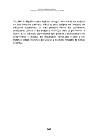 Ministério da Educação e Cultura
Instituto Nacional de Desenvolvimento da Educação (INDE)
VALIDAR: Significa tornar legítimo ou legal. No caso de um projecto
de transformação curricular, utiliza-se para designar um processo de
utilização experimental de uma primeira edição dos documentos
curriculares oficiais e dos materiais didácticos para os professores e
alunos. Essa utilização experimental deve permitir o melhoramento da
compreensão e utilidade dos documentos curriculares oficiais e dos
materiais didácticos para os professores e os alunos concretos de escolas
concretas.
103
 