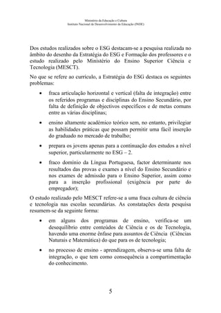 Ministério da Educação e Cultura
Instituto Nacional de Desenvolvimento da Educação (INDE)
Dos estudos realizados sobre o ESG destacam-se a pesquisa realizada no
âmbito do desenho da Estratégia do ESG e Formação dos professores e o
estudo realizado pelo Ministério do Ensino Superior Ciência e
Tecnologia (MESCT).
No que se refere ao currículo, a Estratégia do ESG destaca os seguintes
problemas:
• fraca articulação horizontal e vertical (falta de integração) entre
os referidos programas e disciplinas do Ensino Secundário, por
falta de definição de objectivos específicos e de metas comuns
entre as várias disciplinas;
• ensino altamente académico teórico sem, no entanto, privilegiar
as habilidades práticas que possam permitir uma fácil inserção
do graduado no mercado de trabalho;
• prepara os jovens apenas para a continuação dos estudos a nível
superior, particularmente no ESG – 2.
• fraco domínio da Língua Portuguesa, factor determinante nos
resultados das provas e exames a nível do Ensino Secundário e
nos exames de admissão para o Ensino Superior, assim como
para a inserção profissional (exigência por parte do
empregador);
O estudo realizado pelo MESCT refere-se a uma fraca cultura de ciência
e tecnologia nas escolas secundárias. As constatações desta pesquisa
resumem-se da seguinte forma:
• em alguns dos programas de ensino, verifica-se um
desequilíbrio entre conteúdos de Ciência e os de Tecnologia,
havendo uma enorme ênfase para assuntos de Ciência (Ciências
Naturais e Matemática) do que para os de tecnologia;
• no processo de ensino - aprendizagem, observa-se uma falta de
integração, o que tem como consequência a compartimentação
do conhecimento.
5
 