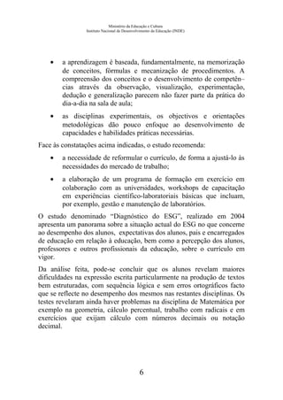 Ministério da Educação e Cultura
Instituto Nacional de Desenvolvimento da Educação (INDE)
• a aprendizagem é baseada, fundamentalmente, na memorização
de conceitos, fórmulas e mecanização de procedimentos. A
compreensão dos conceitos e o desenvolvimento de competên–
cias através da observação, visualização, experimentação,
dedução e generalização parecem não fazer parte da prática do
dia-a-dia na sala de aula;
• as disciplinas experimentais, os objectivos e orientações
metodológicas dão pouco enfoque ao desenvolvimento de
capacidades e habilidades práticas necessárias.
Face às constatações acima indicadas, o estudo recomenda:
• a necessidade de reformular o currículo, de forma a ajustá-lo às
necessidades do mercado de trabalho;
• a elaboração de um programa de formação em exercício em
colaboração com as universidades, workshops de capacitação
em experiências científico-laboratoriais básicas que incluam,
por exemplo, gestão e manutenção de laboratórios.
O estudo denominado “Diagnóstico do ESG”, realizado em 2004
apresenta um panorama sobre a situação actual do ESG no que concerne
ao desempenho dos alunos, expectativas dos alunos, pais e encarregados
de educação em relação à educação, bem como a percepção dos alunos,
professores e outros profissionais da educação, sobre o currículo em
vigor.
Da análise feita, pode-se concluir que os alunos revelam maiores
dificuldades na expressão escrita particularmente na produção de textos
bem estruturadas, com sequência lógica e sem erros ortográficos facto
que se reflecte no desempenho dos mesmos nas restantes disciplinas. Os
testes revelaram ainda haver problemas na disciplina de Matemática por
exemplo na geometria, cálculo percentual, trabalho com radicais e em
exercícios que exijam cálculo com números decimais ou notação
decimal.
6
 