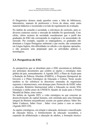 Ministério da Educação e Cultura
Instituto Nacional de Desenvolvimento da Educação (INDE)
O Diagnóstico destaca ainda questões como a falta de bibliotecas,
laboratórios, manuais de professores e livros do aluno, entre outro
material didáctico e recomenda a revisão do regulamento de avaliação.
No âmbito da consulta à sociedade, a relevância do currículo, para os
diversos contextos sociais e mercado de trabalho foi questionada. Com
efeito, vários sectores da sociedade consideraram que o perfil dos
graduados do ESG não correspondia às exigências e às necessidades do
mercado. Por exemplo, segundo os empregadores, os graduados não
dominam a Língua Portuguesa oralmente e por escrito, não comunicam
em Língua Inglesa, têm dificuldades no cálculo e em algumas operações,
e não possuem uma preparação para as actividades práticas e
tecnológicas.
2.3. Perspectivas do ESG
As perspectivas que se desenham para o ESG encontram-se definidas
nos principais documentos que contêm as opções e estratégias mais
globais do país, nomeadamente: A Agenda 2025, o Plano de Acção para
a Redução da Pobreza Absoluta (PARPA), o Programa Quinquenal do
Governo e o Plano Estratégico da Educação e Cultura. Nesta secção
também se faz referência às directrizes emanadas de organismos
regionais e internacionais, com destaque para: Protocolo da SADC sobre
a educação, Relatório Internacional sobre a Educação no século XXI,
Estratégia a médio prazo da UNESCO, Quadro de acção para o Fórum
Mundial de Dakar, entre outros.
No âmbito da Agenda 2025, a visão estratégica no que concerne ao
desenvolvimento do capital humano, está orientada para uma formação
integral do Homem moçambicano assente em quatro pilares: Saber Ser,
Saber Conhecer, Saber Fazer , Saber viver juntos e com os outros
(Agenda 2025:129).
As opções estratégicas, em relação à educação, destacam a massificação
da educação básica, o fortalecimento da educação secundária, a
expansão da alfabetização e educação de adultos, a formação técnico-
7
 